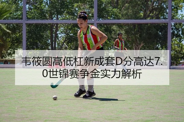 韦筱圆高低杠新成套D分高达7.0世锦赛争金实力解析